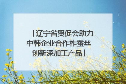 辽宁省贸促会助力中韩企业合作柞蚕丝创新深加工产品